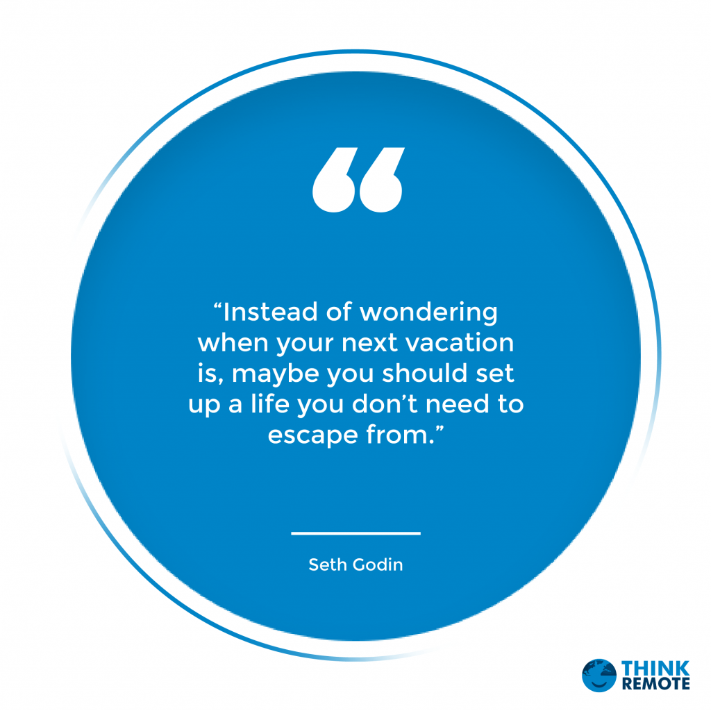 “Instead of wondering when your next vacation is, maybe you should set up a life you don’t need to escape from.” – Seth Godin