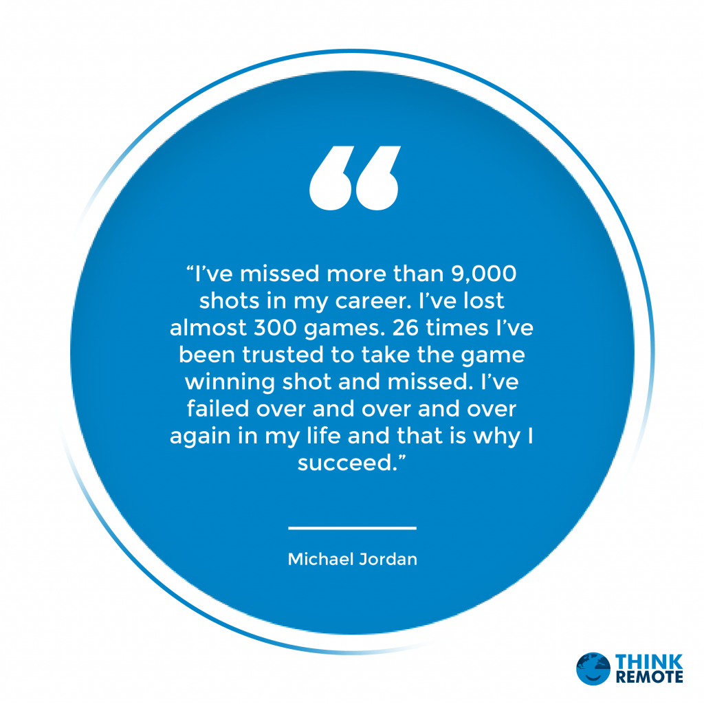 “I’ve missed more than 9,000 shots in my career. I’ve lost almost 300 games. 26 times I’ve been trusted to take the game winning shot and missed. I’ve failed over and over and over again in my life and that is why I succeed.” – Michael Jordan