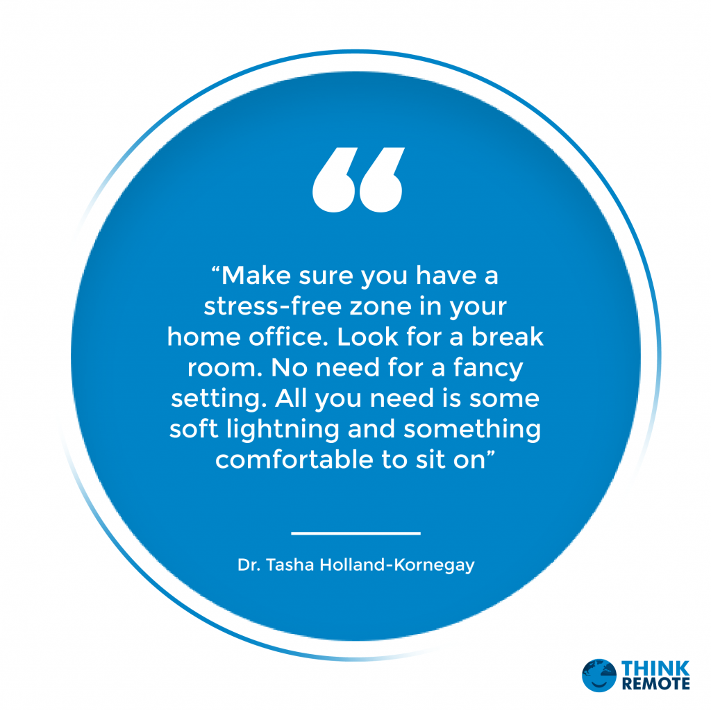 “Make sure you have a stress-free zone in your home office. Look for a break room. No need for a fancy setting. All you need is some soft lightning and something comfortable to sit on” - Dr. Tasha Holland-Kornegay 