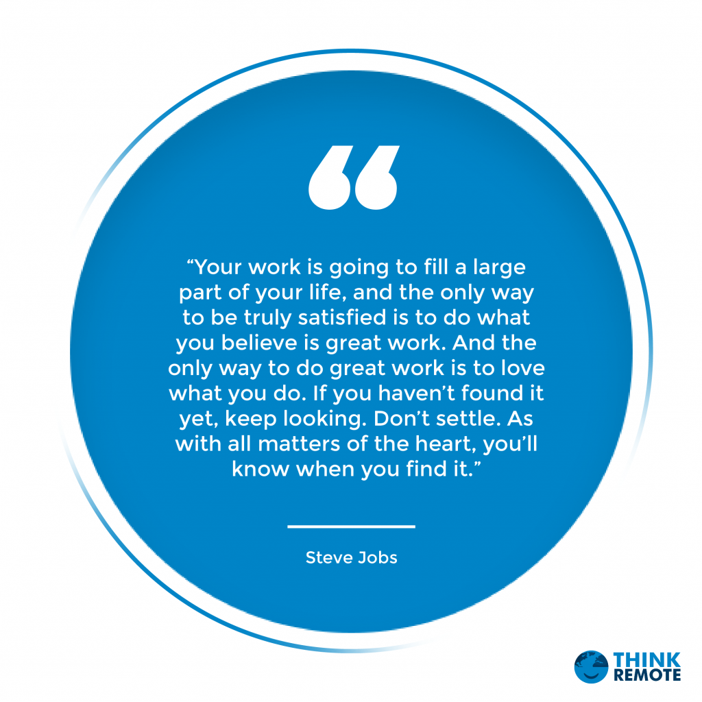“Your work is going to fill a large part of your life, and the only way to be truly satisfied is to do what you believe is great work. And the only way to do great work is to love what you do. If you haven’t found it yet, keep looking. Don’t settle. As with all matters of the heart, you’ll know when you find it.” – Steve Jobs
