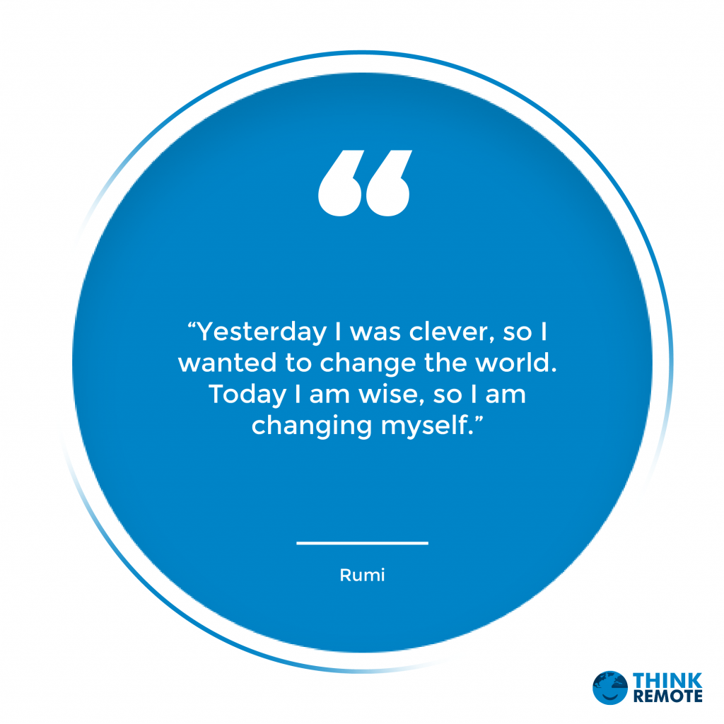 “Yesterday I was clever, so I wanted to change the world. Today I am wise, so I am changing myself.” – Rumi