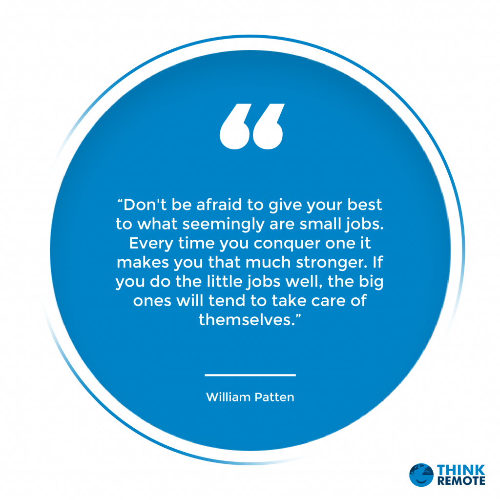 “Don't be afraid to give your best to what seemingly are small jobs. Every time you conquer one it makes you that much stronger. If you do the little jobs well, the big ones will tend to take care of themselves.”
William Patten