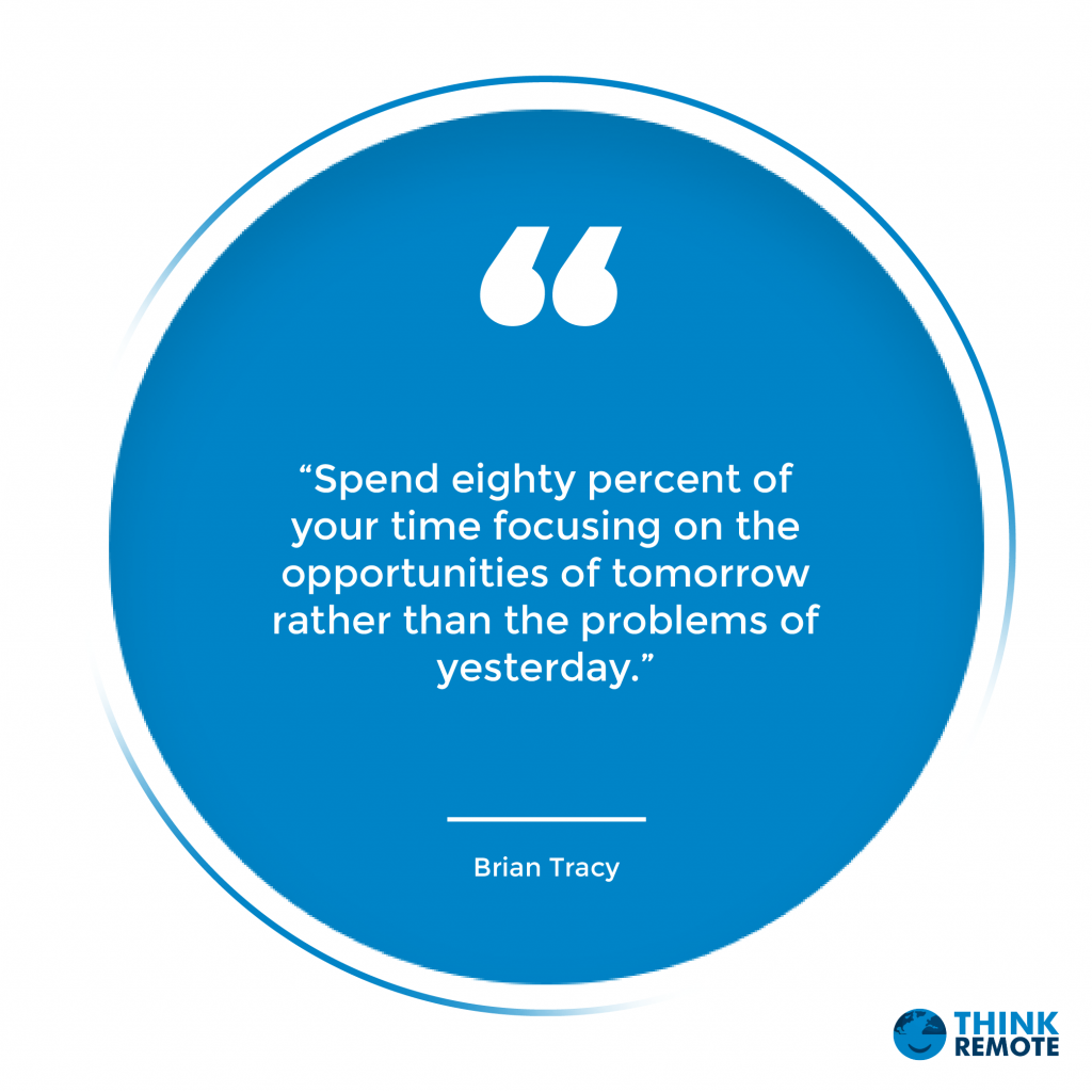 “Spend eighty percent of your time focusing on the opportunities of tomorrow rather than the problems of yesterday.”
Brian Tracy