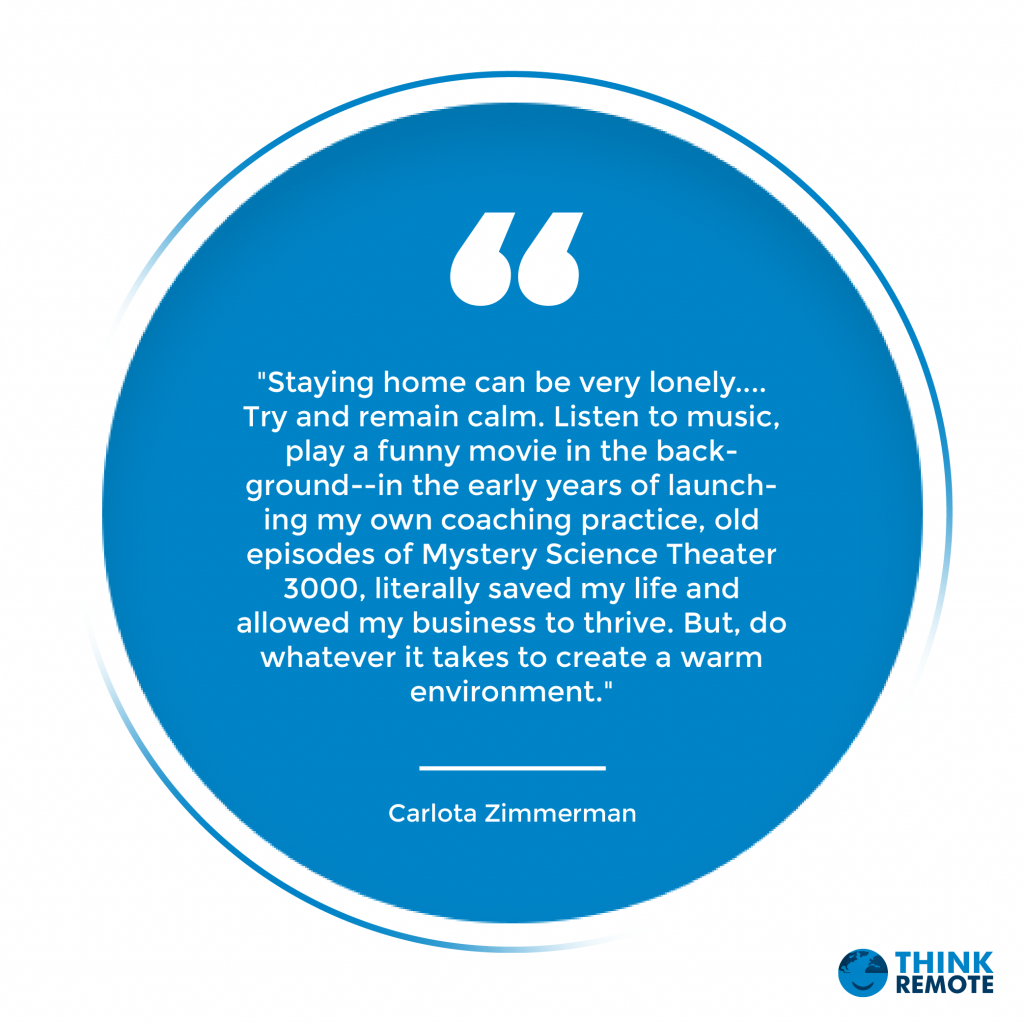 "Staying home can be very lonely. ... Try and remain calm. Listen to music, play a funny movie in the background--in the early years of launching my own coaching practice, old episodes of Mystery Science Theater 3000, literally saved my life and allowed my business to thrive. But, do whatever it takes to create a warm environment." - Carlota Zimmerman