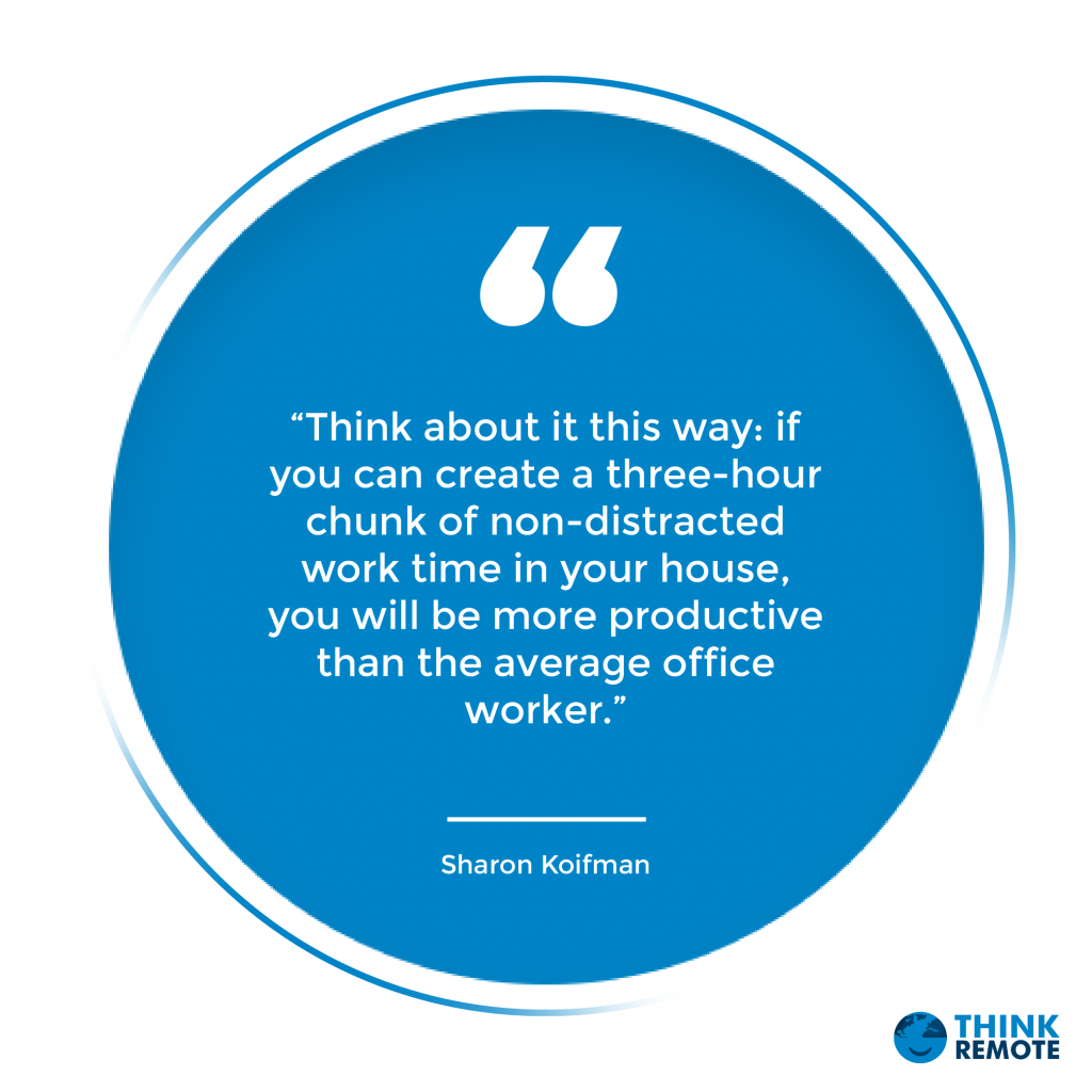 s way: if you can create a three-hour chunk of non-distracted work time in your house, you will be more productive than the average office worker.” - Sharon Koifman